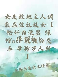 女友被她主人調(diào)教成性奴妓女【輪奸肉便器 綠帽ntr 破鞋公交車 母狗萬人騎】