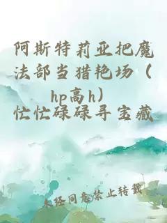 阿斯特莉亞把魔法部當(dāng)獵艷場（hp高h）